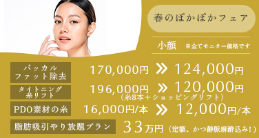 春のぽかぽかフェア バッカルファット除去 170,000円→124,000円 タイトニング糸リフト（糸8本＋ショッピングリフト） 196,000円→120,000円 PDO素材の糸 16,000円/本→12,000円/本 脂肪吸引やり放題プラン 33万円 定額、かつ静脈麻酔込み！ ※全てモニター価格