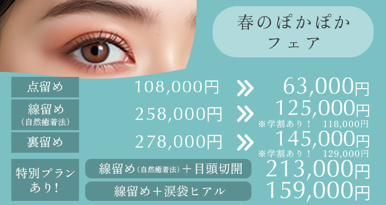 春のぽかぽかフェア※モニター価格です。 線留め＋涙袋ヒアル→159,000円 点留め98,000円→63,000円 線留め（自然癒着法）258,000円→125,000円 ※学割あり118.000円 裏留め278,000円→145,000円 ※学割あり129.000円 特別プランあり　線止め＋目頭切開 213,000円