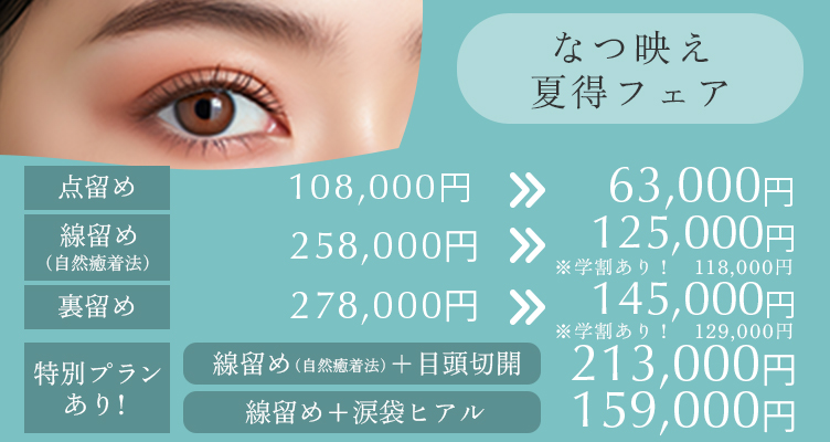 なつ映え夏得フェア※モニター価格です。 線留め＋涙袋ヒアル→159,000円 点留め98,000円→63,000円 線留め（自然癒着法）258,000円→125,000円 ※学割あり118.000円 裏留め278,000円→145,000円camp_bna06_250415 ※学割あり129.000円 特別プランあり　線止め＋目頭切開 213,000円