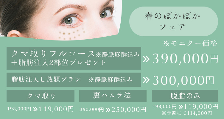 春のぽかぽかフェア※モニター価格です。クマ取りフルコース＋脂肪注入2部位プレゼント※静脈麻酔込み 390,000円 脂肪注入し放題プラン※静脈麻酔込み 300,000円 クマ取り 198,000円→129,000円 裏ハムラ法 350,000円→250,000円 脱脂のみ 198,000円→119,000円※学割にて114,000円
