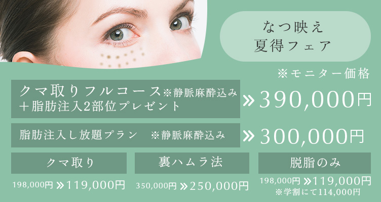 なつ映え夏得フェア※モニター価格です。クマ取りフルコース＋脂肪注入2部位プレゼント※静脈麻酔込み 390,000円 脂肪注入し放題プラン※静脈麻酔込み 300,000円 クマ取り 198,000円→129,000円 裏ハムラ法 350,000円→250,000円 脱脂のみ 198,000円→119,000円※学割にて114,000円