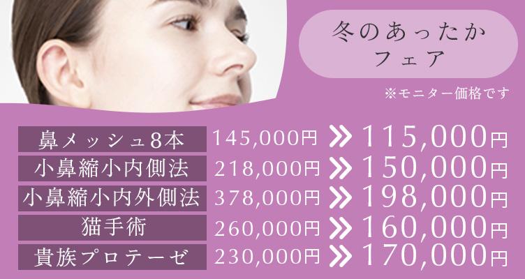 冬のあったかフェア※モニター価格です。鼻メッシュ8本145,000円→115,000円小鼻縮小内側法218,000円→150,000円小鼻縮小内外側法378,000円→198,000円猫手術260,000円→160,000円貴族プロテーゼ230,000円→170,000円