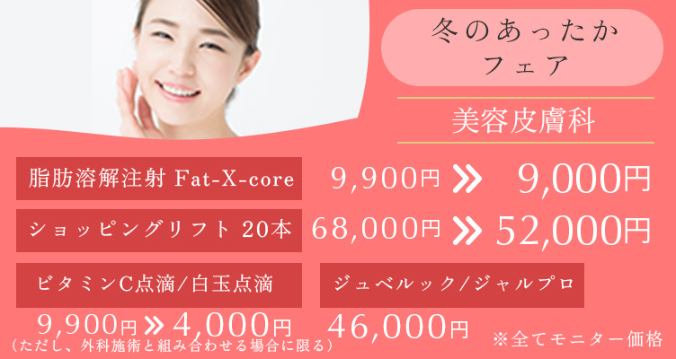 冬のあったかフェア※モニター価格です。 脂肪溶解注射　Fat-X-core　9,900円→9,000円 ショッピングリフト20本 68,000円→52,000円 ビタミンC点滴/白玉点滴 9,900円→4,000円 ジュベルック/ジャルプロ 46,000円