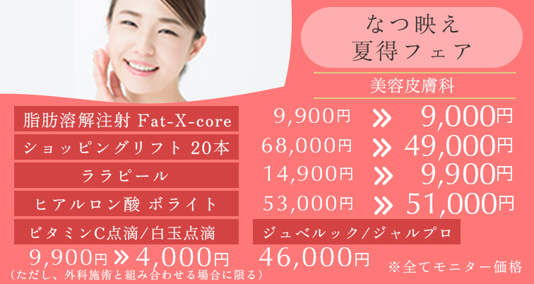 なつ映え夏得フェア※モニター価格です。 脂肪溶解注射　Fat-X-core　9,900円→9,000円 ショッピングリフト20本 68,000円→49,000円 ビタミンC点滴/白玉点滴 9,900円→4,000円 ジュベルック/ジャルプロ 46,000円