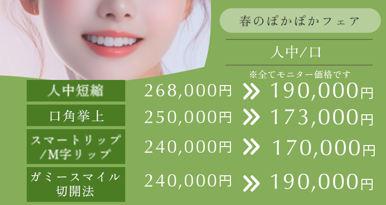 春のぽかぽかフェア※モニター価格です。 人中短縮　268,000円→190,000円 口角挙上　250,000円→173,000円 スマートリップ/M字リップ　240,000円→170,000円　ガミースマイル切開法　240,000円→190,000円