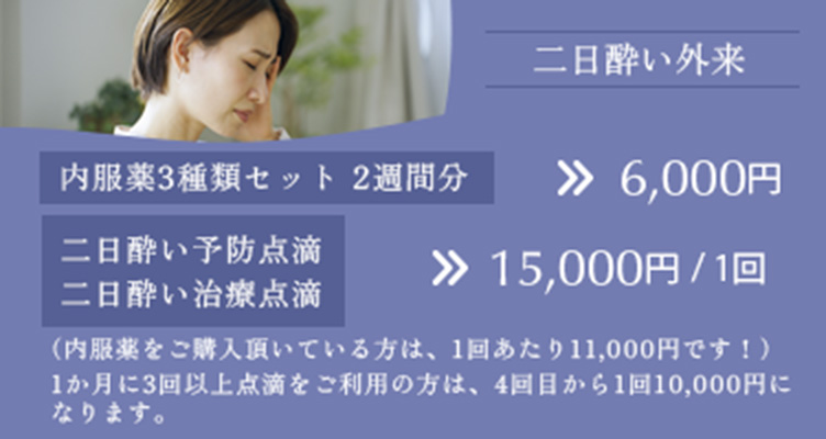 二日酔い外来 内服薬3種類セット 2週間分 6,000円　二日酔い予防点滴、二日酔い治療点滴　15,000円/1回　（内服薬をご購入頂いている方は、1回あたり11000円です！）　1か月に3回以上点滴をご利用の方は、4回目から1回10000円になります。